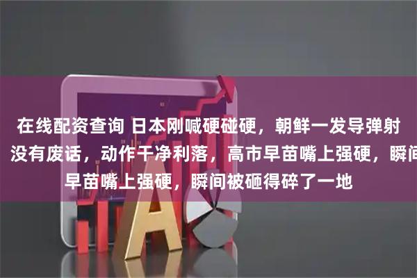 在线配资查询 日本刚喊硬碰硬，朝鲜一发导弹射过来：没有警告，没有废话，动作干净利落，高市早苗嘴上强硬，瞬间被砸得碎了一地