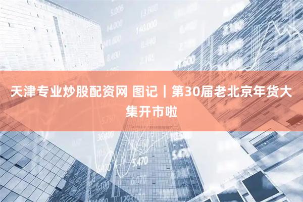 天津专业炒股配资网 图记｜第30届老北京年货大集开市啦