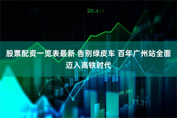 股票配资一览表最新 告别绿皮车 百年广州站全面迈入高铁时代