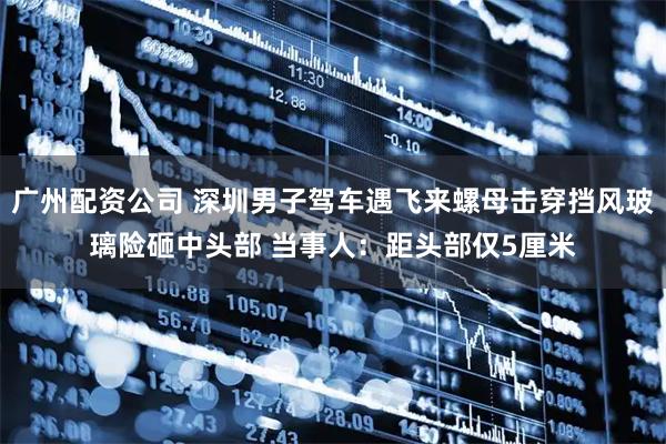 广州配资公司 深圳男子驾车遇飞来螺母击穿挡风玻璃险砸中头部 当事人：距头部仅5厘米