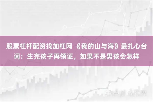 股票杠杆配资找加杠网 《我的山与海》最扎心台词：生完孩子再领证，如果不是男孩会怎样