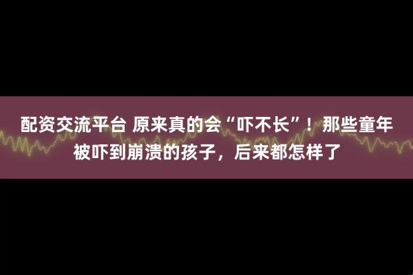 配资交流平台 原来真的会“吓不长”！那些童年被吓到崩溃的孩子，后来都怎样了