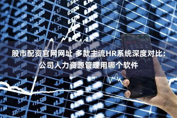 股市配资官网网址 多款主流HR系统深度对比：公司人力资源管理用哪个软件