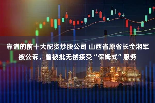 靠谱的前十大配资炒股公司 山西省原省长金湘军被公诉，曾被批无偿接受“保姆式”服务