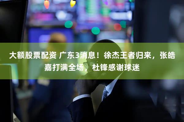 大额股票配资 广东3消息！徐杰王者归来，张皓嘉打满全场，杜锋感谢球迷