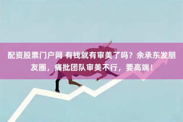配资股票门户网 有钱就有审美了吗？余承东发朋友圈，痛批团队审美不行，要高端！